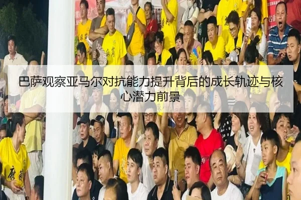 巴萨观察亚马尔对抗能力提升背后的成长轨迹与核心潜力前景