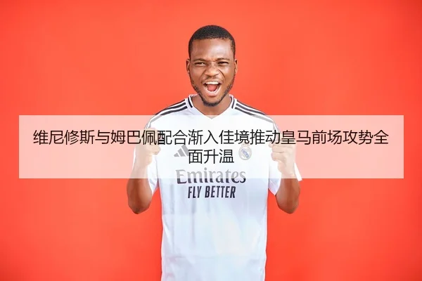 维尼修斯与姆巴佩配合渐入佳境推动皇马前场攻势全面升温