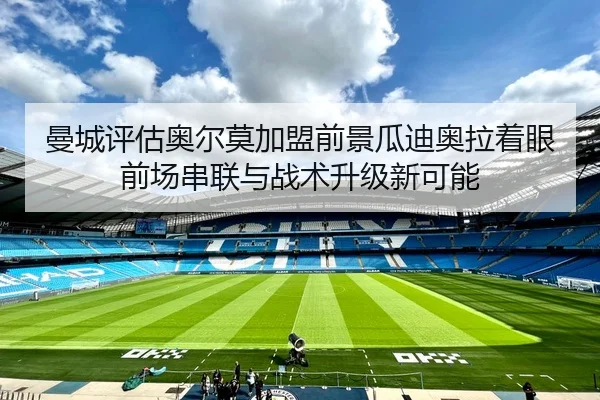 曼城评估奥尔莫加盟前景瓜迪奥拉着眼前场串联与战术升级新可能